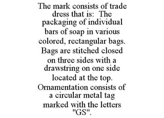 THE MARK CONSISTS OF TRADE DRESS THAT IS: THE PACKAGING OF INDIVIDUAL BARS OF SOAP IN VARIOUS COLORED, RECTANGULAR BAGS. BAGS ARE STITCHED CLOSED ON THREE SIDES WITH A DRAWSTRING ON ONE SIDE LOCATED AT THE TOP. ORNAMENTATION CONSISTS OF A CIRCULAR METAL TAG MARKED WITH THE LETTERS "GS". Trademark Image